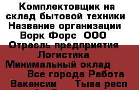 Комплектовщик на склад бытовой техники › Название организации ­ Ворк Форс, ООО › Отрасль предприятия ­ Логистика › Минимальный оклад ­ 33 000 - Все города Работа » Вакансии   . Тыва респ.,Ак-Довурак г.